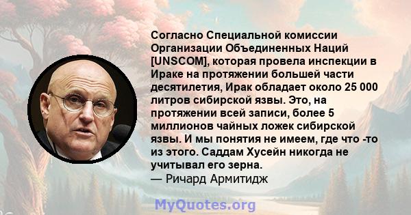 Согласно Специальной комиссии Организации Объединенных Наций [UNSCOM], которая провела инспекции в Ираке на протяжении большей части десятилетия, Ирак обладает около 25 000 литров сибирской язвы. Это, на протяжении всей 