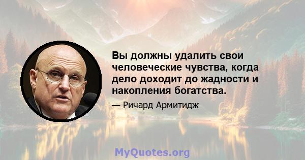 Вы должны удалить свои человеческие чувства, когда дело доходит до жадности и накопления богатства.