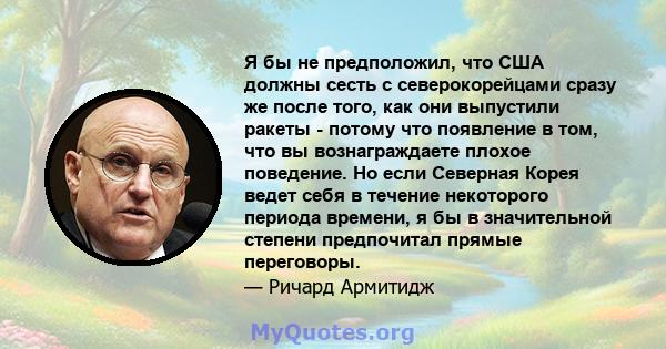 Я бы не предположил, что США должны сесть с северокорейцами сразу же после того, как они выпустили ракеты - потому что появление в том, что вы вознаграждаете плохое поведение. Но если Северная Корея ведет себя в течение 