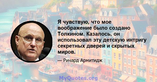 Я чувствую, что мое воображение было создано Толкином. Казалось, он использовал эту детскую интригу секретных дверей и скрытых миров.