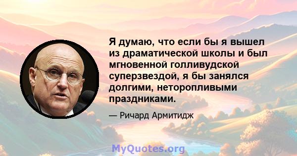 Я думаю, что если бы я вышел из драматической школы и был мгновенной голливудской суперзвездой, я бы занялся долгими, неторопливыми праздниками.