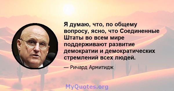 Я думаю, что, по общему вопросу, ясно, что Соединенные Штаты во всем мире поддерживают развитие демократии и демократических стремлений всех людей.