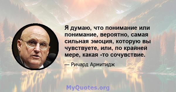 Я думаю, что понимание или понимание, вероятно, самая сильная эмоция, которую вы чувствуете, или, по крайней мере, какая -то сочувствие.