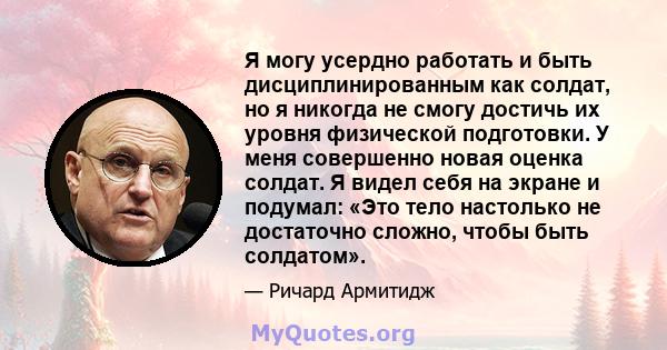 Я могу усердно работать и быть дисциплинированным как солдат, но я никогда не смогу достичь их уровня физической подготовки. У меня совершенно новая оценка солдат. Я видел себя на экране и подумал: «Это тело настолько