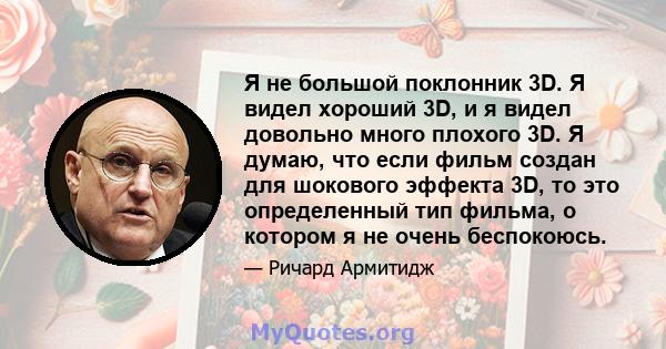 Я не большой поклонник 3D. Я видел хороший 3D, и я видел довольно много плохого 3D. Я думаю, что если фильм создан для шокового эффекта 3D, то это определенный тип фильма, о котором я не очень беспокоюсь.