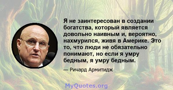 Я не заинтересован в создании богатства, который является довольно наивным и, вероятно, нахмурился, живя в Америке. Это то, что люди не обязательно понимают, но если я умру бедным, я умру бедным.