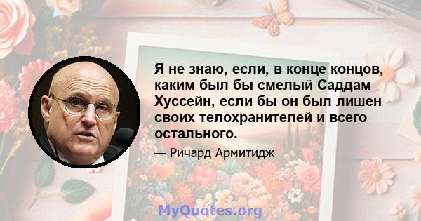 Я не знаю, если, в конце концов, каким был бы смелый Саддам Хуссейн, если бы он был лишен своих телохранителей и всего остального.