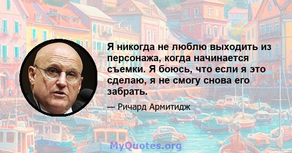 Я никогда не люблю выходить из персонажа, когда начинается съемки. Я боюсь, что если я это сделаю, я не смогу снова его забрать.