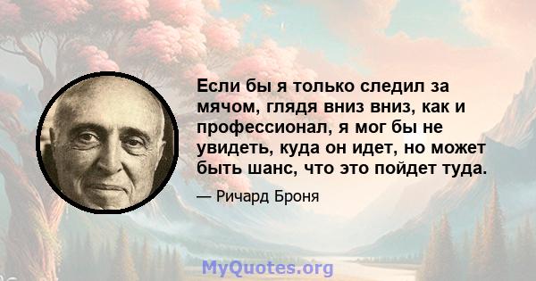 Если бы я только следил за мячом, глядя вниз вниз, как и профессионал, я мог бы не увидеть, куда он идет, но может быть шанс, что это пойдет туда.