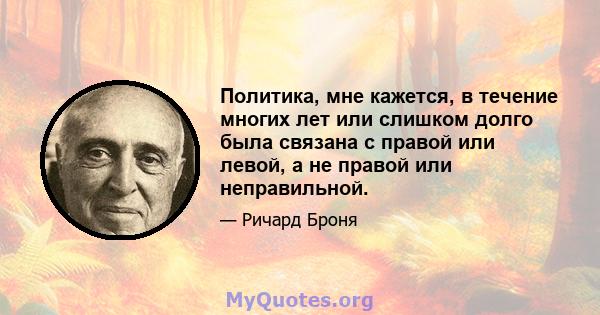 Политика, мне кажется, в течение многих лет или слишком долго была связана с правой или левой, а не правой или неправильной.