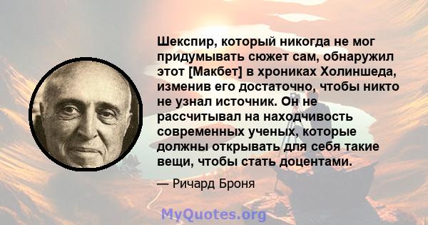 Шекспир, который никогда не мог придумывать сюжет сам, обнаружил этот [Макбет] в хрониках Холиншеда, изменив его достаточно, чтобы никто не узнал источник. Он не рассчитывал на находчивость современных ученых, которые