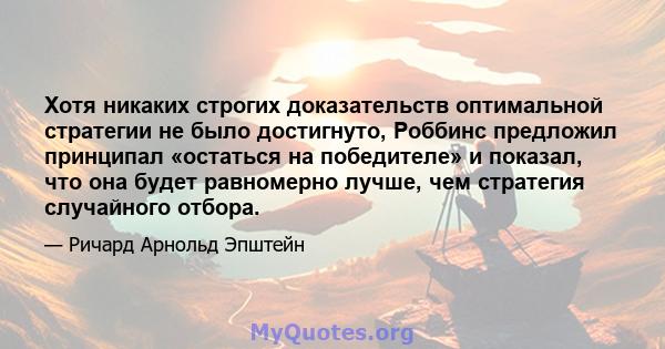 Хотя никаких строгих доказательств оптимальной стратегии не было достигнуто, Роббинс предложил принципал «остаться на победителе» и показал, что она будет равномерно лучше, чем стратегия случайного отбора.