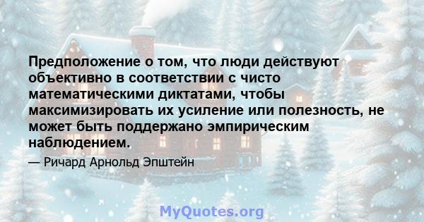 Предположение о том, что люди действуют объективно в соответствии с чисто математическими диктатами, чтобы максимизировать их усиление или полезность, не может быть поддержано эмпирическим наблюдением.