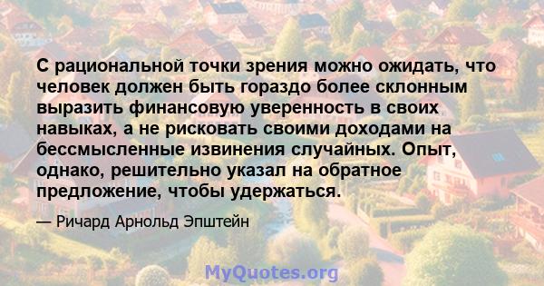 С рациональной точки зрения можно ожидать, что человек должен быть гораздо более склонным выразить финансовую уверенность в своих навыках, а не рисковать своими доходами на бессмысленные извинения случайных. Опыт,