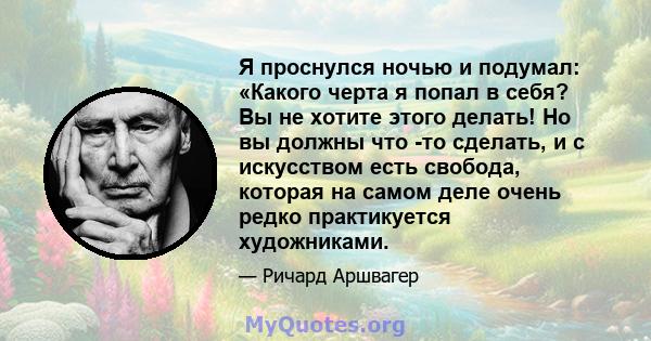 Я проснулся ночью и подумал: «Какого черта я попал в себя? Вы не хотите этого делать! Но вы должны что -то сделать, и с искусством есть свобода, которая на самом деле очень редко практикуется художниками.