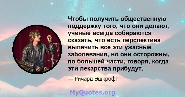 Чтобы получить общественную поддержку того, что они делают, ученые всегда собираются сказать, что есть перспектива вылечить все эти ужасные заболевания, но они осторожны, по большей части, говоря, когда эти лекарства