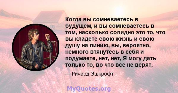 Когда вы сомневаетесь в будущем, и вы сомневаетесь в том, насколько солидно это то, что вы кладете свою жизнь и свою душу на линию, вы, вероятно, немного втянутесь в себя и подумаете, нет, нет, Я могу дать только то, во 