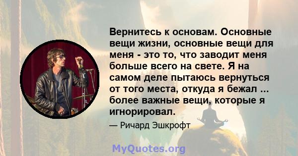 Вернитесь к основам. Основные вещи жизни, основные вещи для меня - это то, что заводит меня больше всего на свете. Я на самом деле пытаюсь вернуться от того места, откуда я бежал ... более важные вещи, которые я