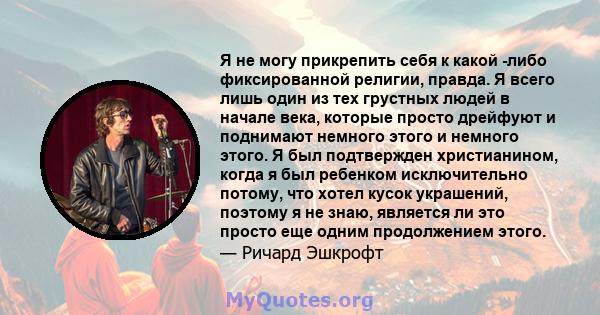 Я не могу прикрепить себя к какой -либо фиксированной религии, правда. Я всего лишь один из тех грустных людей в начале века, которые просто дрейфуют и поднимают немного этого и немного этого. Я был подтвержден