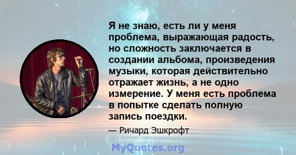 Я не знаю, есть ли у меня проблема, выражающая радость, но сложность заключается в создании альбома, произведения музыки, которая действительно отражает жизнь, а не одно измерение. У меня есть проблема в попытке сделать 