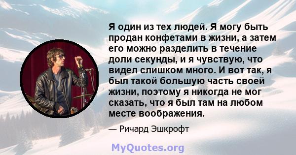 Я один из тех людей. Я могу быть продан конфетами в жизни, а затем его можно разделить в течение доли секунды, и я чувствую, что видел слишком много. И вот так, я был такой большую часть своей жизни, поэтому я никогда