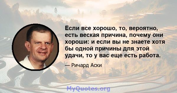 Если все хорошо, то, вероятно, есть веская причина, почему они хороши: и если вы не знаете хотя бы одной причины для этой удачи, то у вас еще есть работа.