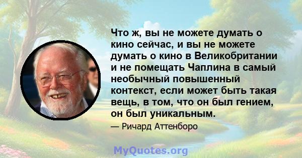 Что ж, вы не можете думать о кино сейчас, и вы не можете думать о кино в Великобритании и не помещать Чаплина в самый необычный повышенный контекст, если может быть такая вещь, в том, что он был гением, он был