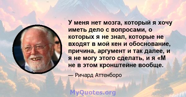 У меня нет мозга, который я хочу иметь дело с вопросами, о которых я не знал, которые не входят в мой кен и обоснование, причина, аргумент и так далее, и я не могу этого сделать, и я «М не в этом кронштейне вообще.