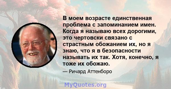 В моем возрасте единственная проблема с запоминанием имен. Когда я называю всех дорогими, это чертовски связано с страстным обожанием их, но я знаю, что я в безопасности называть их так. Хотя, конечно, я тоже их обожаю.