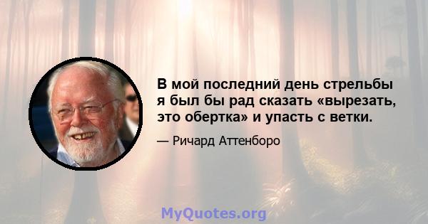 В мой последний день стрельбы я был бы рад сказать «вырезать, это обертка» и упасть с ветки.