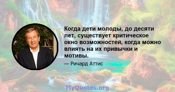 Когда дети молоды, до десяти лет, существует критическое окно возможностей, когда можно влиять на их привычки и мотивы.