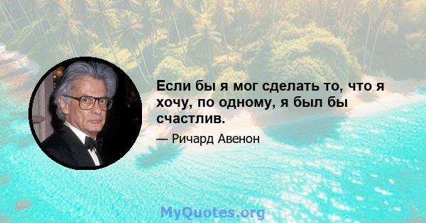 Если бы я мог сделать то, что я хочу, по одному, я был бы счастлив.