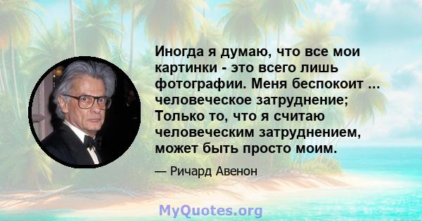 Иногда я думаю, что все мои картинки - это всего лишь фотографии. Меня беспокоит ... человеческое затруднение; Только то, что я считаю человеческим затруднением, может быть просто моим.