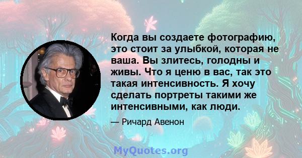 Когда вы создаете фотографию, это стоит за улыбкой, которая не ваша. Вы злитесь, голодны и живы. Что я ценю в вас, так это такая интенсивность. Я хочу сделать портреты такими же интенсивными, как люди.