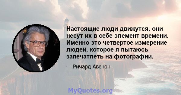 Настоящие люди движутся, они несут их в себе элемент времени. Именно это четвертое измерение людей, которое я пытаюсь запечатлеть на фотографии.