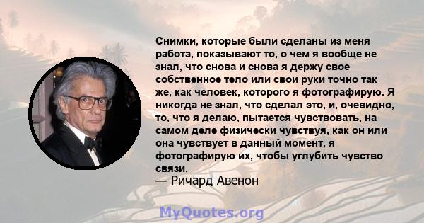 Снимки, которые были сделаны из меня работа, показывают то, о чем я вообще не знал, что снова и снова я держу свое собственное тело или свои руки точно так же, как человек, которого я фотографирую. Я никогда не знал,