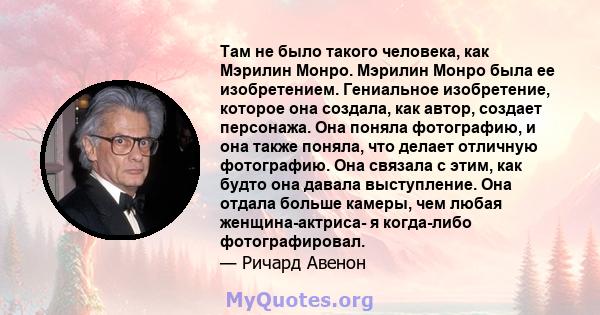 Там не было такого человека, как Мэрилин Монро. Мэрилин Монро была ее изобретением. Гениальное изобретение, которое она создала, как автор, создает персонажа. Она поняла фотографию, и она также поняла, что делает