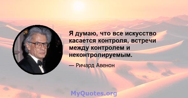 Я думаю, что все искусство касается контроля, встречи между контролем и неконтролируемым.