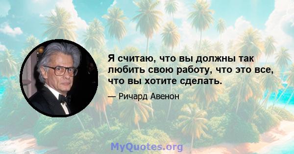 Я считаю, что вы должны так любить свою работу, что это все, что вы хотите сделать.