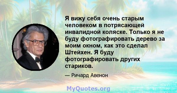 Я вижу себя очень старым человеком в потрясающей инвалидной коляске. Только я не буду фотографировать дерево за моим окном, как это сделал Штейхен. Я буду фотографировать других стариков.