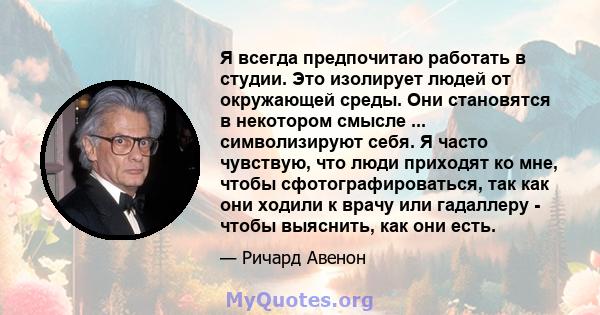 Я всегда предпочитаю работать в студии. Это изолирует людей от окружающей среды. Они становятся в некотором смысле ... символизируют себя. Я часто чувствую, что люди приходят ко мне, чтобы сфотографироваться, так как