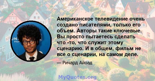 Американское телевидение очень создано писателями, только его объем. Авторы такие ключевые. Вы просто пытаетесь сделать что -то, что служит этому сценарию. И в общем, фильм не все о сценарии, на самом деле.