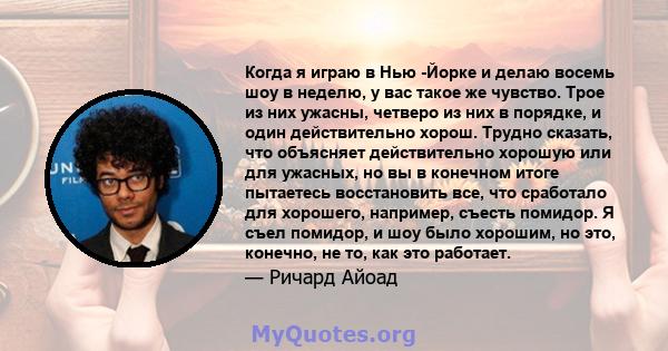 Когда я играю в Нью -Йорке и делаю восемь шоу в неделю, у вас такое же чувство. Трое из них ужасны, четверо из них в порядке, и один действительно хорош. Трудно сказать, что объясняет действительно хорошую или для