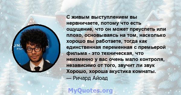 С живым выступлением вы нервничаете, потому что есть ощущение, что он может преуспеть или плохо, основываясь на том, насколько хорошо вы работаете, тогда как единственная переменная с премьерой фильма - это техническая, 