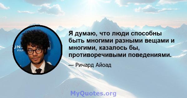 Я думаю, что люди способны быть многими разными вещами и многими, казалось бы, противоречивыми поведениями.