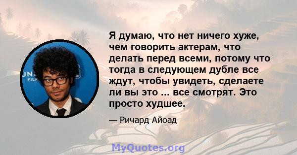 Я думаю, что нет ничего хуже, чем говорить актерам, что делать перед всеми, потому что тогда в следующем дубле все ждут, чтобы увидеть, сделаете ли вы это ... все смотрят. Это просто худшее.