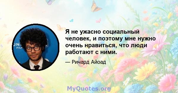 Я не ужасно социальный человек, и поэтому мне нужно очень нравиться, что люди работают с ними.