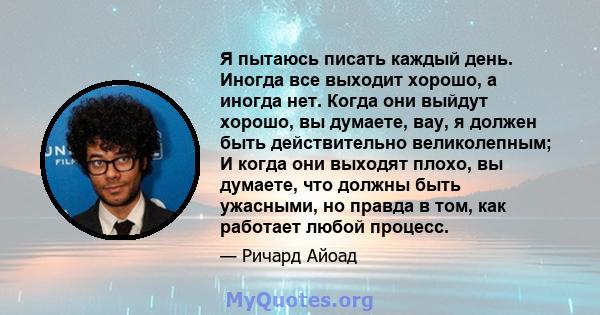 Я пытаюсь писать каждый день. Иногда все выходит хорошо, а иногда нет. Когда они выйдут хорошо, вы думаете, вау, я должен быть действительно великолепным; И когда они выходят плохо, вы думаете, что должны быть ужасными, 