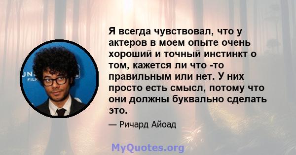 Я всегда чувствовал, что у актеров в моем опыте очень хороший и точный инстинкт о том, кажется ли что -то правильным или нет. У них просто есть смысл, потому что они должны буквально сделать это.