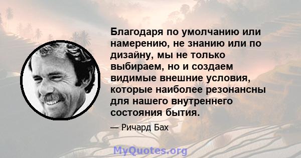 Благодаря по умолчанию или намерению, не знанию или по дизайну, мы не только выбираем, но и создаем видимые внешние условия, которые наиболее резонансны для нашего внутреннего состояния бытия.